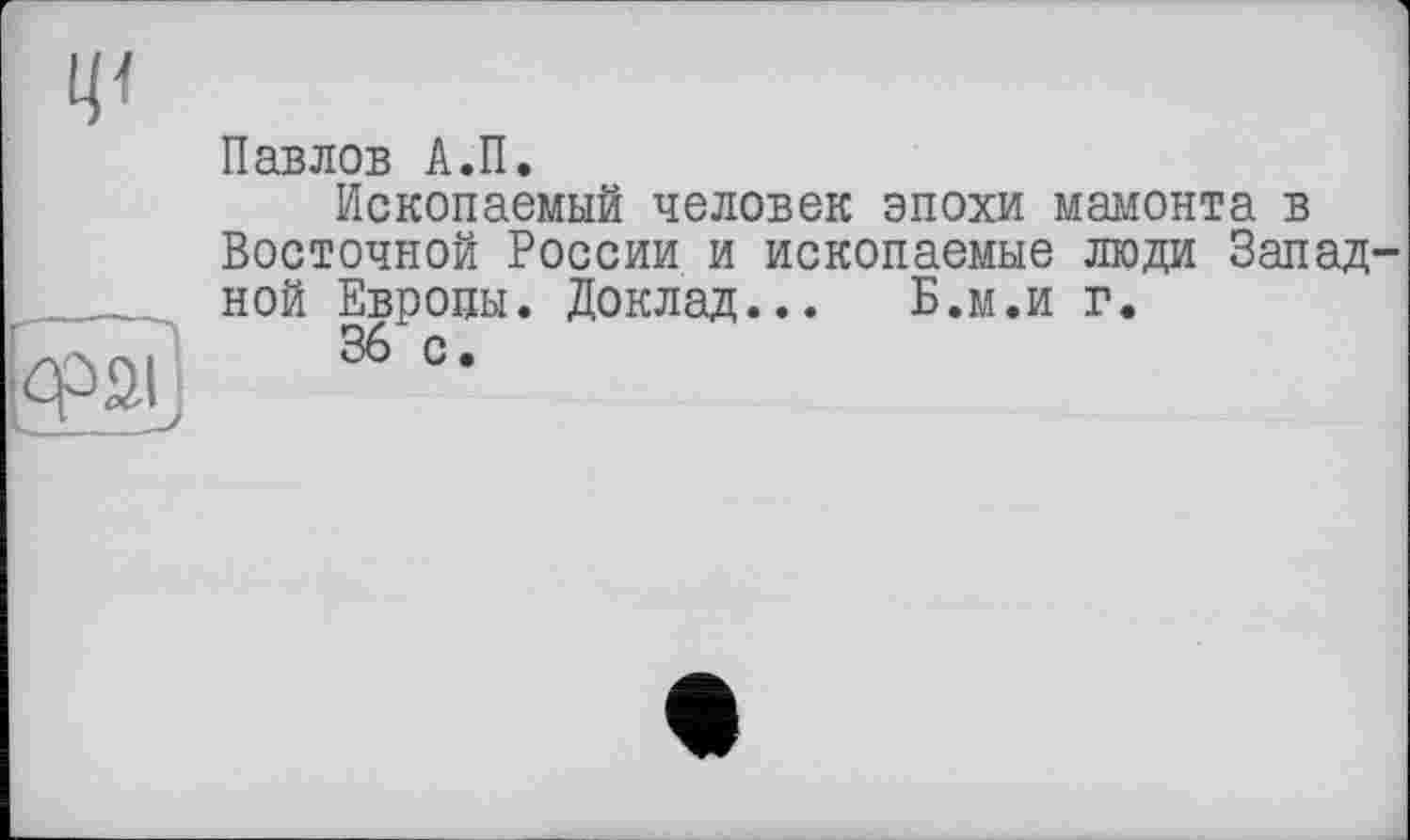 ﻿Павлов А.П.
Ископаемый человек эпохи мамонта в Восточной России и ископаемые люди Запад ной Европы. Доклад... Б.м.и г.
cpaij 36